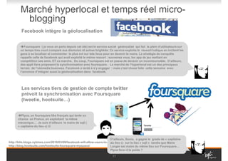 Marché hyperlocal et temps réel micro-
         blogging
         Facebook intègre la géolocalisation


           Foursquare ( je vous en parle depuis cet été) est le service social géolocalisé qui fait le plein d’utilisateurs sur
        un temps tres court comparé aux dismoioù et autres brighkite. Ce service exploite le ressort ludique en incitant les
        gens à se localiser et commenter le plus svt sur tels lieux pour en devenir le maire. La stratégie de conquête
        rappelle celle de facebook qui avait exploité le même ressort : souvenez vous, les app de jeu mettant en
        compétition ses amis. ET ca marche. Du coup, Foursquare est en passe de devenir un incontournable. D’ailleurs,
        des appli tiers proposent la synchronisation avec foursquare. Le marché de l’hyperlocal est un des principaux
        terrain de l’ubimedia business. Facebook a tardé à s’y engager : mais c’est chose faite cette semaine avec
        l’annonce d’intégrer aussi la géolocalisation dans facebook.




         Les services tiers de gestion de compte twitter
         prévoit la synchronisation avec Foursquare
         (tweetie, hootsuite…)


        Plyce, un foursquare like français qui tente sa
      chance en France, en exploitant la même
      mécanique… Je suis d’ailleurs le maire de sqli (
      « capitaine du lieu ») ☺



                                                                        D’ailleurs, Sonia, a gagné le grade de « capitaine
http://bits.blogs.nytimes.com/2010/03/09/facebook-will-allow-users-to-share-location/ le lieu « sqli » tandis que Marie
                                                                        du lieu ») sur
http://blog.hootsuite.com/hootsuite-foursquare-myspace/                 Langer est maire du même lieu sur Foursquare…
                                                                        Plyce fera--il le poids ?

                                                                           17
 