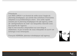Préambule
Les RSS LUNCH = un format de veille sous l’angle du
planning stratégique, qui pointe des solutions innovantes
adaptées à la problématique client. Une veille rapide
animée par le planning stratégique de sqli agency, sorte
de "pérégrinations du web" sur lesquelles rebondir avec
les experts de l’agence.
Sqli la met ensuite à disposition sur son blog et
slideshare et par là tenter de vous interpeller et ouvrir cet
échange à vos remarques.

François VERRON, planneur stratéqique sqli agency.




                                         2
 