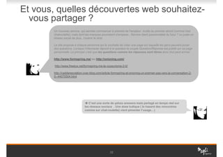 Et vous, quelles découvertes web souhaitez-
  vous partager ?
       Un nouveau service, qui semble commencer à prendre de l'ampleur, inutile au premier abord (comme l'est
       chatroulette), mais dont les marques pourraient s'emparer...Service client personnalisé du futur ? ou juste un
       réseau social de plus...l'avenir le dira!

       Le site propose à chaque personne qui le souhaite de créer une page sur laquelle les gens peuvent poser
       des questions. Lorsque l’internaute répond à la question le couple Question/Réponse est publié sur sa page
       personnelle. Le principe c’est que les questions comme les réponses sont libres donc tout peut arriver.

       http://www.formspring.me/ ou http://onioning.com/

        http://www.freetux.net/formspring-me-le-voyeurisme-2-0/

       http://caddereputation.over-blog.com/article-formspring-et-onioning-un-premier-pas-vers-la-conversation-2-
       0--44075504.html




                                  C’est une sorte de yahoo answers mais partagé en temps réel sur
                               les réseaux sociaux . Une dose ludique ( le hasard des rencontres
                               comme sur chat-roulette) vient pimenter l’usage…)




                                                   22
 