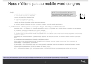 Nous n’étions pas au mobile word congres

        7 thèmes:
                                                                                                               On y sera l’an prochain . Si vous
                    L’évolution des business models chez les opérateurs                                     avez des infos synthétique sur ce qui
                 Les tendances et les usages du haut débit mobile                                           s’est passé la-bas, je suis preneur.
                 L’évolution des infrastructures de réseau mobile
                 Les tendances technologiques des terminaux
                 Les vecteurs et les technologies de l’innovation
                 L’utilisation des énergies renouvelables dans les infrastructures de réseau
                 Les services de paiement et de banque sur mobile, un moteur de croissance, notamment dans les pays émergents

        les grandes tendances du développement du secteur qui se dégagent de la visite peuvent être résumées ainsi:
                 Le haut débit mobile (LTE / advanced LTE), qui permet une transition en douceur de la 3G à la 4G, est le prochain réservoir de croissance pour les opérateurs
                 Les terminaux ont toujours plus d’intelligence (l’effet iPhone se généralise)
                 Les business models vont s’aligner sur ceux du haut débit fixe (le modèle “all-you-can-eat”)
                 Les opérateurs doivent pouvoir valoriser les capacités et la qualité de service pour s’affranchir du découplage croissant entre les charges et les revenus hérité du
                 modèle du haut débit fixe
                 La convergence des terminaux (prolifération au-delà des mobiles classiques), des réseaux et des usages doit conduire à l’adoption progressive du haut débit
                 mobile
                 Les terminaux deviennent progressivement connectées en permanence à Internet

                 Le divertissement était partout à Barcelone (par exemple à travers un festival du film sur mobile), montrant que l’offre de contenus est
                 indissociable de la croissance pour les opérateurs
                 Les services de la Rich Communication Suite (RCS) sont l’innovation majeure de 2009, avec un leadership affirmé des opérateurs français
                 Innovation et personnalisation sont les clés pour gagner des parts de marché
                 Dans le contexte économique de 2009, les investissements en OPEX et CAPEX doivent être plus que jamais justifiés par les revenus




http://www.devoteamblog.com/toutes-categories/telecom-networks/les-tendances-du-mobile-world-congress-2009


                                                                                               5
 