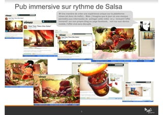 Pub immersive sur rythme de Salsa
                Une manière de créer une expérience unique sur la plateforme
             vimeo (et donc du trafic).. Mais j’imagine que le jour où une marque
             permettra aux internautes de partager cette vidéo en y incluant l’effet
             immersif sur son propre blog ou page facebook, voir sur son device
             mobile, l’effet viral sera décuplé.




                                   6
 