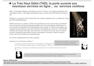 Le Très Haut Débit (THD), la porte ouverte aux
              nouveaux services en ligne… ou services continus
         USA : le Président Obama soumettra mi mars ( 17mars) au Congrès américain son
         "broadband plan": 100 mégas symétriques pour chacun des 100 millions de foyers
         US

         Google lui, a annoncé son arrivée dans les réseaux optiques avec un débit de 1 Giga
         pour 50 à 500.000 foyers.

         CISCO annonce un routeur 12 fois plus puissant que ses concurrents, permettant
         des connexions à Internet tellement rapides qu'il sera possible de télécharger en
         une seconde l'intégralité de la bibliothèque du Congrès. Le CRS-3 revendique une
         capacité de transmission pouvant atteindre 322 terabits par seconde, soit 322 000
         milliards de bits par seconde. Cela veut dire, en théorie du moins, que ce routeur
         aurait la capacité de permettre à toute la population chinoise, enfants compris,
         d'avoir des visioconférence simultanément.

         En France, déploiement de la fibre optique

         Impact sur les services en ligne ?                                               Préparer nos clients à ces usages et
                                                                                      services qu’ils pourraient proposer :
                  2 banques françaises seraient en train de tester une plateforme d'agence visiophonique
                                                                                      l’interactivité everywhere et en continu.
                  avec co-browsing et objets métiers ( Crédit Agricole ? BPCE ?)
                  par ailleurs 2 enseignes de distribution devraient ouvrir un centre commercial virtuel en
                  3D...)


                                      C’est la fin d’internet qui arrive avec le THD, c’est l’ère ubimedia avec par exemple la
                                   révolution sur les écrans de télévision interactif ( Sony, Samsung…).


Source : 28 février 2010
http://billaut.typepad.com/jm/2010/02/elucubrations-dominicales-davant-v%C3%AApres-ou-davant-drucker-n2.html
http://abonnes.lemonde.fr/technologies/article/2010/03/09/cisco-va-multiplier-par-12-la-vitesse-de-connexion-a-l-internet_1316862_651865.html
                                                                          9
                                                                                                                                          #9
 