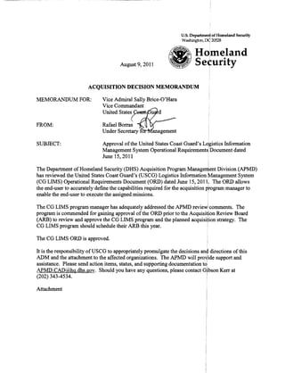 U.S. Deparlment of Homeland Security
                                                                  Washington, rx:t 20528
                                                                                    I



                                                                         HOlmeland
                                      August 9,2011                      Se¢urity

                       ACQUISITION DECISION MEMORANDUM

:MEMORANDUM FOR:              Vice Admiral Sally Brice-O'Hara
                              Vice Commandant
                              United States ~=..,~

FROM: 	                       Rafael Borras
                              Under Secretary   0


SUBJECT: 	                    Approval ofthe United States Coast Guard's LQgistics Infonnation
                              Management System Operational Requirementsl Document dated
                              June 15,2011
                                                                                !
The Department of Homeland Security (DHS) Acquisition Program Manage~ent Division (APMD)
has reviewed the United States Coast Guard's (USCG) Logistics Infonnation Management System
(CG LIMS) Operational Requirements Document (ORD) dated June 15,20111. The ORD allows
the end-user to accurately defme the capabilities required for the acquisition program manager to
enable the end-user to execute the assigned missions.
                                                                               i
The CG LIMS program manager has adequately addressed the APMD review! comments. The
program is commended for gaining approval ofthe ORD prior to the Acquisition Review Board
(ARB) to review and approve the CG LIMS program and the planned acquisition strategy. The
CG LIMS program should schedule their ARB this year.                     .

The CG LIMS ORD is approved.

It is the responsibility of USCG to appropriately promulgate the decisions an~ directions of this
ADM and the attachment to the affected organizations. The APMD will pro~ide support and
assistance. Please send action items, status, and supporting documentation toI
APMD.CAD@hq.dhs.gov. Should you have any questions, please contact Gjbson Kerr at
(202) 343-4534. 	                                                            I

Attachment
 