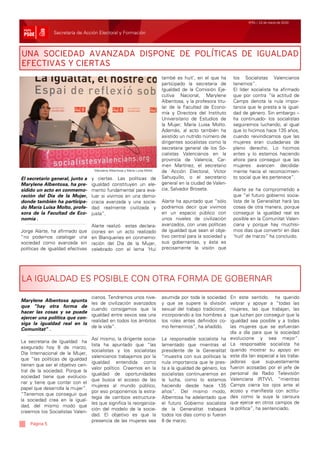 Nº51 / 12 de marzo de 2010


               Secretaría de Acción Electoral y Formación



UNA SOCIEDAD AVANZADA DISPONE DE POLÍTICAS DE IGUALDAD
EFECTIVAS Y CIERTAS
                                                                            també es huit’, en el que ha       los Socialistas Valencianos
                                                                            participado la secretaria de       tenemos”.
                                                                            Igualdad de la Comisión Eje-       El líder socialista ha afirmado
                                                                            cutiva Nacional, Marylene          que por contra “la actitud de
                                                                            Albentosa, y la profesora titu-    Camps denota la nula impor-
                                                                            lar de la Facultad de Econo-       tancia que le presta a la igual-
                                                                            mía y Directora del Instituto      dad de género. Sin embargo –
                                                                            Universitario de Estudios de       ha continuado- los socialistas
                                                                            la Mujer, María Luisa Molto.       seguiremos luchando, al igual
                                                                            Además, al acto también ha         que lo hicimos hace 135 años,
                                                                            asistido un nutrido número de      cuando reivindicamos que las
                                                                            dirigentes socialistas como la     mujeres eran ciudadanas de
                                                                            secretaria general de los So-      pleno derecho. Lo hicimos
                                                                            cialistas Valencianos en la        antes y lo estamos haciendo
                                                                            provincia de Valencia, Car-        ahora para conseguir que las
                                                                            men Martínez, el secretario        mujeres avancen decidida-
                                   Marylene Albentosa y Maria Luisa Moltó   de Acción Electoral, Víctor        mente hacia el reconocimien-
El secretario general, junto a    y ciertas. Las políticas de               Sahuquillo, o el secretario        to social que les pertenece”.
Marylene Albentosa, ha pre-       igualdad constituyen un ele-              general en la ciudad de Valen-
sidido un acto en conmemo-        mento fundamental para eva-               cia, Salvador Broseta.             Alarte se ha comprometido a
ración del Día de la Mujer,       luar si vivimos en una demo-                                                 que “el futuro gobierno socia-
donde también ha participa-       cracia avanzada y una socie-              Alarte ha apuntado que “sólo       lista de la Generalitat hará las
do María Luisa Molto, profe-      dad realmente civilizada y                podremos decir que vivimos         cosas de otra manera, porque
sora de la Facultad de Eco-       justa”.                                   en un espacio público con          conseguir la igualdad real es
nomía .                                                                     unos niveles de civilización       posible en la Comunitat Valen-
                                  Alarte realizó estas declara-             avanzados, con unas políticas      ciana y porque hay muchísi-
Jorge Alarte, ha afirmado que     ciones en un acto realizado               de igualdad que sean el obje-      mos días que convertir en días
“no podemos catalogar una         en Blanqueries en conmemo-                tivo central para la sociedad y    ‘huit’ de marzo” ha concluido.
sociedad como avanzada sin        ración del Día de la Mujer,               sus gobernantes, y ésta es
políticas de igualdad efectivas   celebrado con el lema ‘Hui                precisamente la visión que




LA IGUALDAD ES POSIBLE CON OTRA FORMA DE GOBERNAR

                                  cianos. Tendremos unos nive-              asumida por toda la sociedad      En este sentido, ha querido
Marylene Albentosa apunta
                                  les de civilización avanzados             y que se supere la división       valorar y apoyar a “todas las
que “hay otra forma de
                                  cuando consigamos que la                  sexual del trabajo tradicional,   mujeres, las que trabajan, las
hacer las cosas y se puede
                                  igualdad entre sexos sea una              incorporando a los hombres a      que luchan por conseguir que la
ejercer una política que con-
                                  realidad en todos los ámbitos             los roles antes definidos co-     igualdad sea posible y a todas
siga la igualdad real en la
                                  de la vida”.                              mo femeninos”, ha añadido.        las mujeres que se esfuerzan
Comunitat” .
                                                                                                              día a día para que la sociedad
                                  Así mismo, la dirigente socia-            La responsable socialista ha      evolucione y sea mejor”.
La secretaria de Igualdad ha
                                  lista ha apuntado que “las                lamentado que mientras el         La responsable socialista ha
asegurado hoy 8 de marzo,
                                  socialistas y los socialistas             presidente de la Generalitat      querido mostrar su apoyo en
Día Internacional de la Mujer,
                                  valencianos trabajamos por la             “muestra con sus políticas la     este día tan especial a las traba-
que “las políticas de igualdad
                                  igualdad entendida como                   nula importancia que le pres-     jadoras que supuestamente
tienen que ser el objetivo cen-
                                  valor político. Creemos en la             ta a la igualdad de género, los   fueron acosadas por el jefe de
tral de la sociedad. Porque la
                                  igualdad de oportunidades                 socialistas continuaremos en      personal de Radio Televisión
sociedad tiene que evolucio-
                                  que busca el acceso de las                la lucha, como lo estamos         Valenciana (RTVV), “mientras
nar y tiene que contar con el
                                  mujeres al mundo público,                 haciendo desde hace 135           Camps cierra los ojos ante el
papel que desarrolla la mujer”.
                                  por eso proponemos la estra-              años”. Del mismo modo,            acoso y manifiesta con actitu-
“Tenemos que conseguir que
                                  tegia de cambios estructura-              Albentosa ha adelantado que       des como la suya la censura
la sociedad crea en la igual-
                                  les que significa la reorganiza-          el futuro Gobierno socialista     que ejerce en otros campos de
dad, del mismo modo que
                                  ción del modelo de la socie-              de la Generalitat trabajará       la política”, ha sentenciado.
creemos los Socialistas Valen-
                                  dad. El objetivo es que la                todos los días como si fueran
                                  presencia de las mujeres sea              8 de marzo.
    Página 5
 