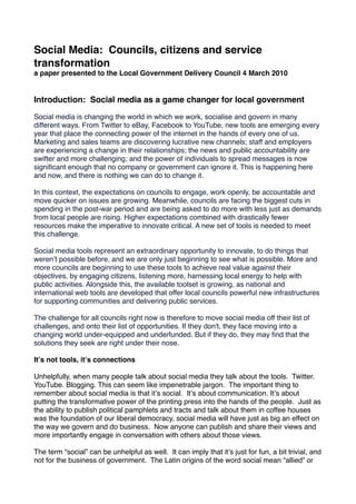Social Media: Councils, citizens and service
transformation
a paper presented to the Local Government Delivery Council 4 March 2010


Introduction: Social media as a game changer for local government

Social media is changing the world in which we work, socialise and govern in many
different ways. From Twitter to eBay, Facebook to YouTube, new tools are emerging every
year that place the connecting power of the internet in the hands of every one of us.
Marketing and sales teams are discovering lucrative new channels; staff and employers
are experiencing a change in their relationships; the news and public accountability are
swifter and more challenging; and the power of individuals to spread messages is now
signiﬁcant enough that no company or government can ignore it. This is happening here
and now, and there is nothing we can do to change it.

In this context, the expectations on councils to engage, work openly, be accountable and
move quicker on issues are growing. Meanwhile, councils are facing the biggest cuts in
spending in the post-war period and are being asked to do more with less just as demands
from local people are rising. Higher expectations combined with drastically fewer
resources make the imperative to innovate critical. A new set of tools is needed to meet
this challenge.

Social media tools represent an extraordinary opportunity to innovate, to do things that
werenʼt possible before, and we are only just beginning to see what is possible. More and
more councils are beginning to use these tools to achieve real value against their
objectives, by engaging citizens, listening more, harnessing local energy to help with
public activities. Alongside this, the available toolset is growing, as national and
international web tools are developed that offer local councils powerful new infrastructures
for supporting communities and delivering public services.

The challenge for all councils right now is therefore to move social media off their list of
challenges, and onto their list of opportunities. If they don't, they face moving into a
changing world under-equipped and underfunded. But if they do, they may ﬁnd that the
solutions they seek are right under their nose.

Itʼs not tools, itʼs connections

Unhelpfully, when many people talk about social media they talk about the tools. Twitter.
YouTube. Blogging. This can seem like impenetrable jargon. The important thing to
remember about social media is that itʼs social. Itʼs about communication. Itʼs about
putting the transformative power of the printing press into the hands of the people. Just as
the ability to publish political pamphlets and tracts and talk about them in coffee houses
was the foundation of our liberal democracy, social media will have just as big an effect on
the way we govern and do business. Now anyone can publish and share their views and
more importantly engage in conversation with others about those views.

The term “social” can be unhelpful as well. It can imply that itʼs just for fun, a bit trivial, and
not for the business of government. The Latin origins of the word social mean “allied” or
 
