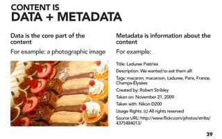 CONTENT IS
DATA + METADATA
Data is the core part of the        Metadata is information about the
content                             content
For example: a photographic image   For example:
                                    Title: Laduree Pastries
                                    Description: We wanted to eat them all!
                                    Tags: macaron, macaroon, Laduree, Paris, France,
                                    Champs-Élysées
                                    Created by: Robert Stribley
                                    Taken on: November 21, 2009
                                    Taken with: Nikon D200
                                    Usage Rights: (c) All rights reserved
                                    Source URL: http://www.flickr.com/photos/stribs/
                                    4375484013/

                                                                                 39
 