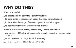 WHY DO THIS?
When is it useful?
_To understand the story the site is trying to tell
_To get a sense of the range of pages that need to be designed
_To determine the range of content types the site will support
_To decide what content to eliminate or migrate
When is a content inventory unnecessary? Why not do this?
_You can learn 80% of what you need to know by sampling representative
 content
_When the site is too large for a full inventory
_Consider automated tools to index the site
                                                                     53
 