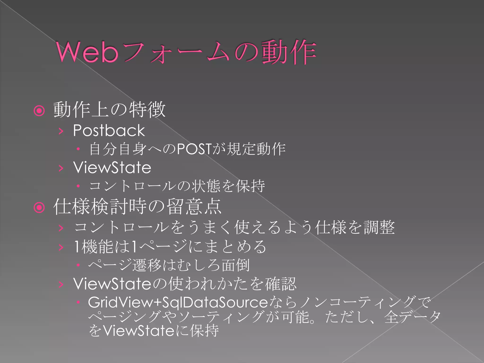    動作上の特徴
    › Postback
       自分自身へのPOSTが規定動作
    › ViewState
       コントロールの状態を保持
   仕様検討時の留意点
    › コントロールをうまく使えるよう仕様を調整
    › 1機能は1ページにまとめる
       ページ遷移はむしろ面倒
    › ViewStateの使われかたを確認
       GridView+SqlDataSourceならノンコーティングで
        ページングやソーティングが可能。ただし、全データ
        をViewStateに保持
 