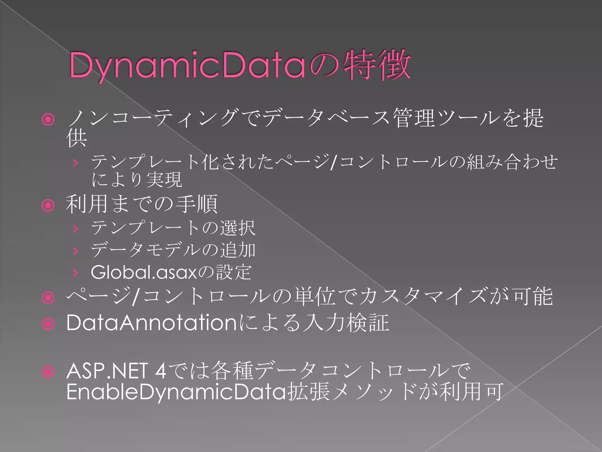    ノンコーティングでデータベース管理ツールを提
    供
    › テンプレート化されたページ/コントロールの組み合わせ
     により実現
   利用までの手順
    › テンプレートの選択
    › データモデルの追加
    › Global.asaxの設定
   ページ/コントロールの単位でカスタマイズが可能
   DataAnnotationによる入力検証

   ASP.NET 4では各種データコントロールで
    EnableDynamicData拡張メソッドが利用可
 