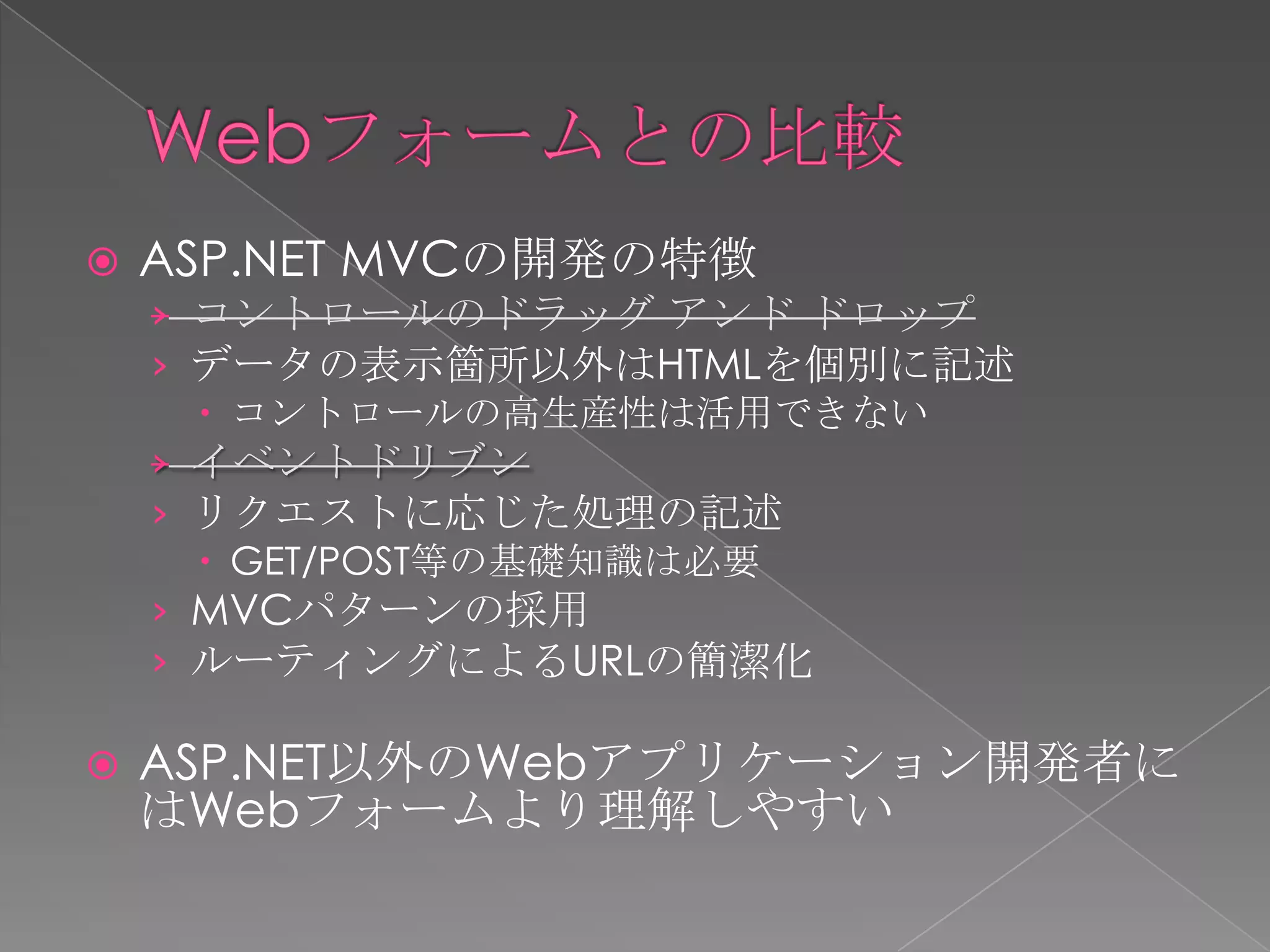    ASP.NET MVCの開発の特徴
    › コントロールのドラッグ アンド ドロップ
    › データの表示箇所以外はHTMLを個別に記述
       コントロールの高生産性は活用できない
    › イベントドリブン
    › リクエストに応じた処理の記述
       GET/POST等の基礎知識は必要
    › MVCパターンの採用
    › ルーティングによるURLの簡潔化

   ASP.NET以外のWebアプリケーション開発者に
    はWebフォームより理解しやすい
 