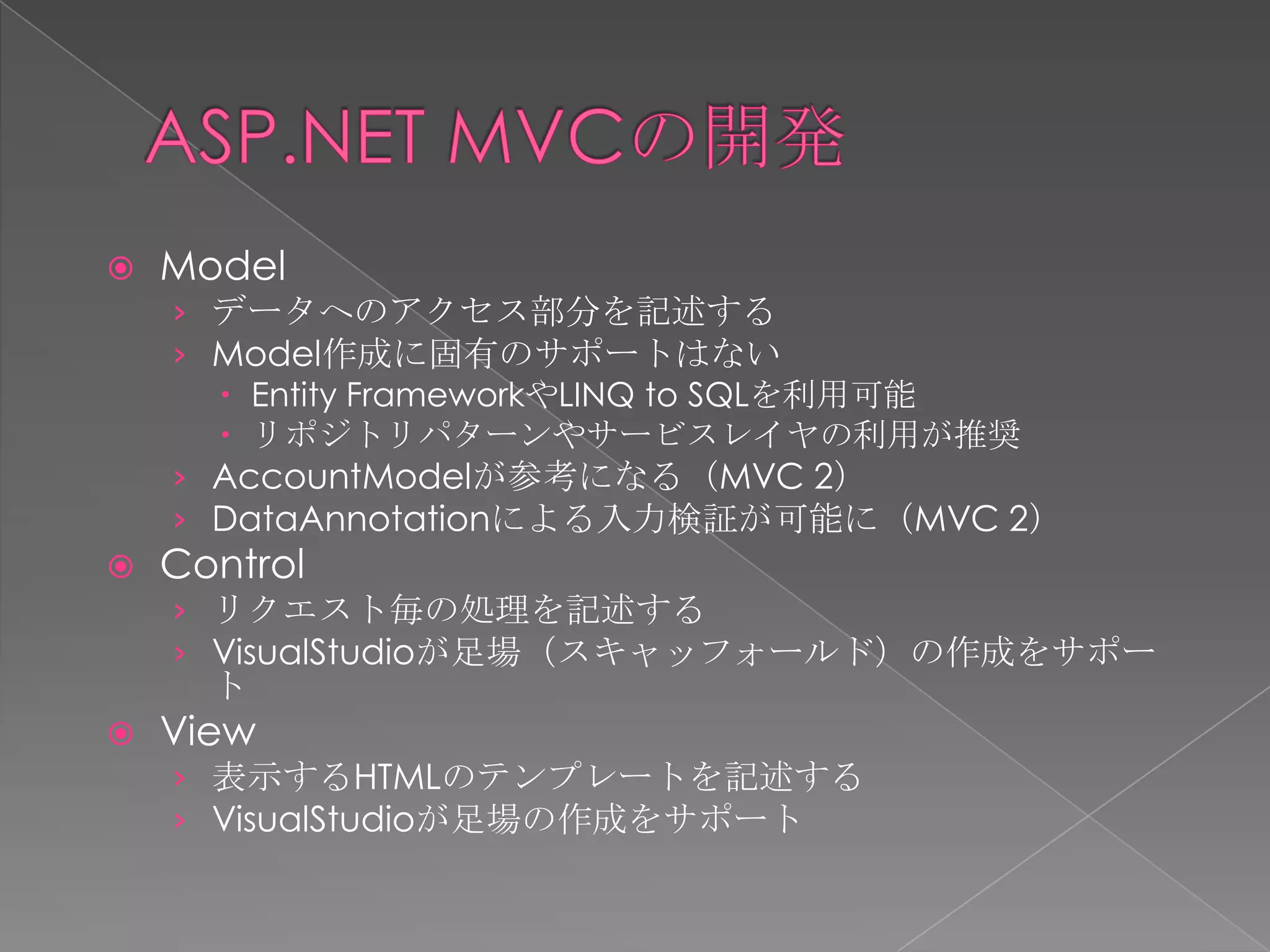    Model
    › データへのアクセス部分を記述する
    › Model作成に固有のサポートはない
       Entity FrameworkやLINQ to SQLを利用可能
       リポジトリパターンやサービスレイヤの利用が推奨
    › AccountModelが参考になる（MVC 2）
    › DataAnnotationによる入力検証が可能に（MVC 2）
   Control
    › リクエスト毎の処理を記述する
    › VisualStudioが足場（スキャッフォールド）の作成をサポー
      ト
   View
    › 表示するHTMLのテンプレートを記述する
    › VisualStudioが足場の作成をサポート
 
