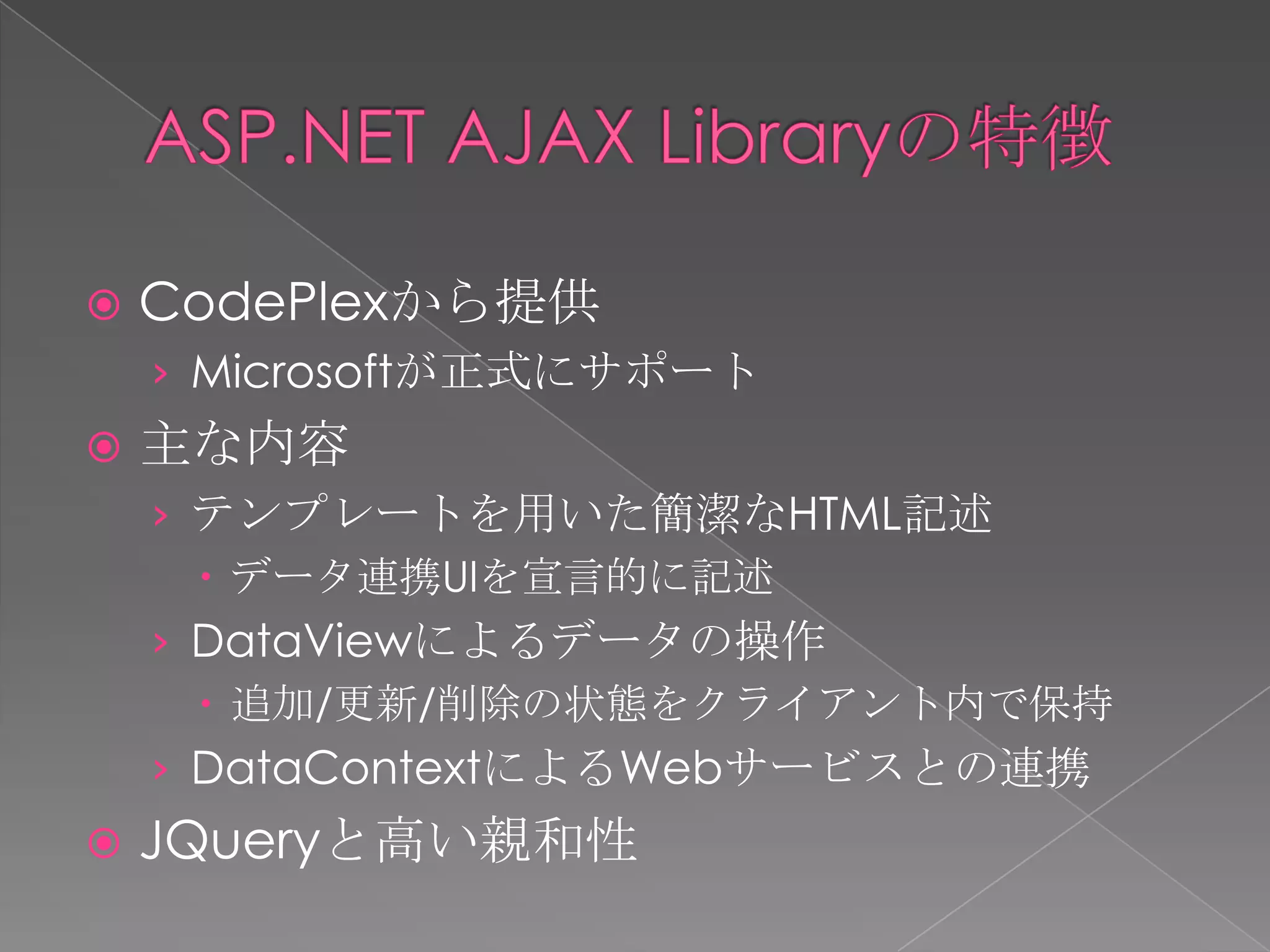   CodePlexから提供
    › Microsoftが正式にサポート
   主な内容
    › テンプレートを用いた簡潔なHTML記述
       データ連携UIを宣言的に記述
    › DataViewによるデータの操作
       追加/更新/削除の状態をクライアント内で保持
    › DataContextによるWebサービスとの連携
   JQueryと高い親和性
 