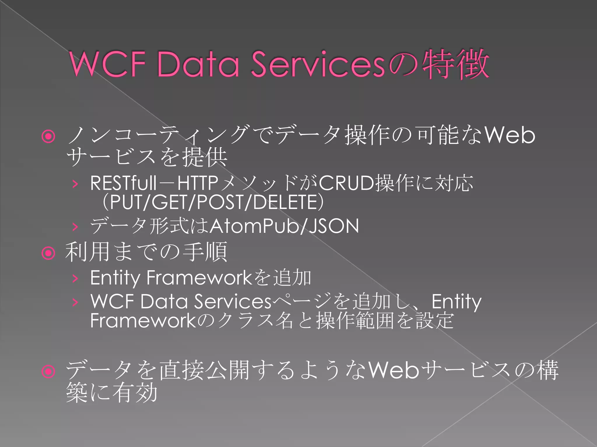    ノンコーティングでデータ操作の可能なWeb
    サービスを提供
    › RESTfull－HTTPメソッドがCRUD操作に対応
      （PUT/GET/POST/DELETE）
    › データ形式はAtomPub/JSON
   利用までの手順
    › Entity Frameworkを追加
    › WCF Data Servicesページを追加し、Entity
     Frameworkのクラス名と操作範囲を設定

   データを直接公開するようなWebサービスの構
    築に有効
 