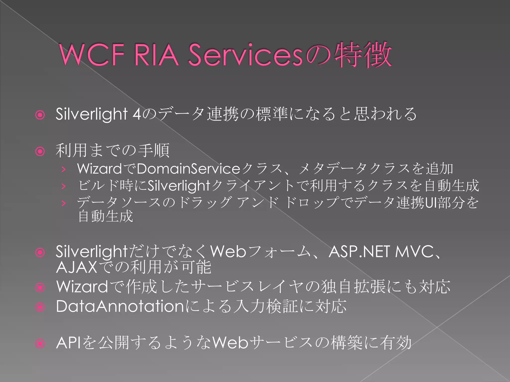    Silverlight 4のデータ連携の標準になると思われる

   利用までの手順
    › WizardでDomainServiceクラス、メタデータクラスを追加
    › ビルド時にSilverlightクライアントで利用するクラスを自動生成
    › データソースのドラッグ アンド ドロップでデータ連携UI部分を
     自動生成

   SilverlightだけでなくWebフォーム、ASP.NET MVC、
    AJAXでの利用が可能
   Wizardで作成したサービスレイヤの独自拡張にも対応
   DataAnnotationによる入力検証に対応

   APIを公開するようなWebサービスの構築に有効
 