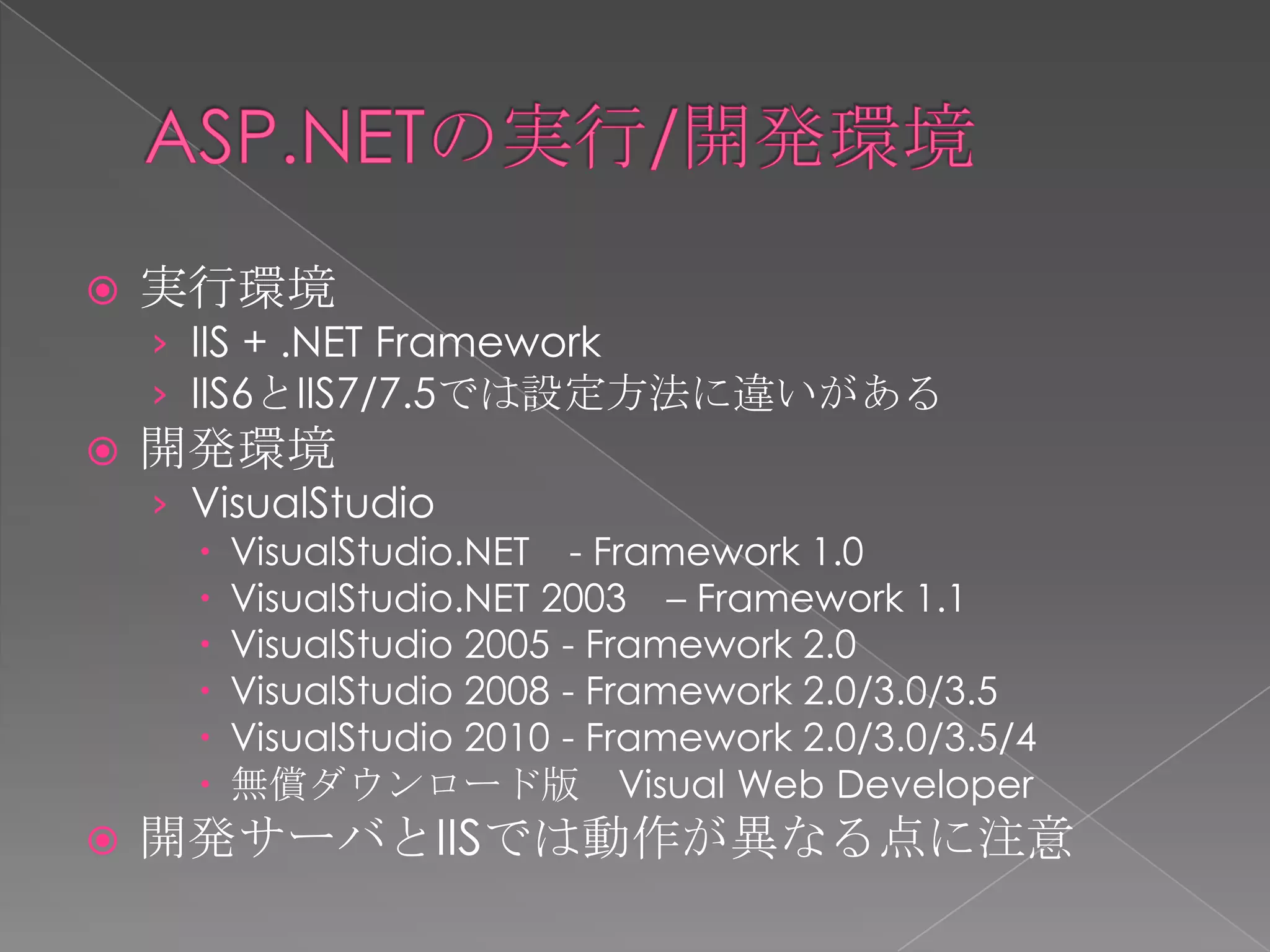    実行環境
    › IIS + .NET Framework
    › IIS6とIIS7/7.5では設定方法に違いがある
   開発環境
    › VisualStudio
       VisualStudio.NET - Framework 1.0
       VisualStudio.NET 2003 – Framework 1.1
       VisualStudio 2005 - Framework 2.0
       VisualStudio 2008 - Framework 2.0/3.0/3.5
       VisualStudio 2010 - Framework 2.0/3.0/3.5/4
       無償ダウンロード版 Visual Web Developer
   開発サーバとIISでは動作が異なる点に注意
 