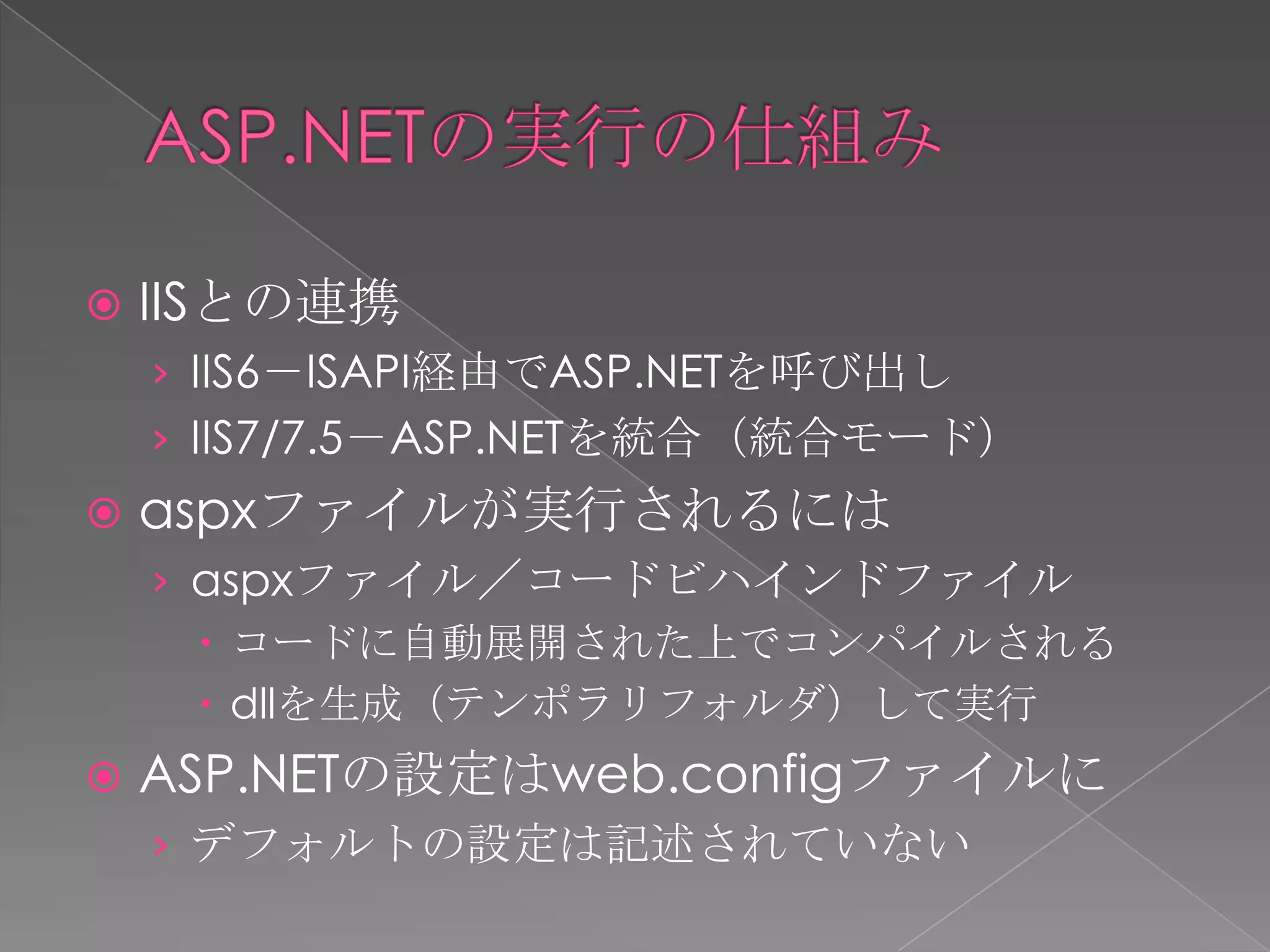    IISとの連携
    › IIS6－ISAPI経由でASP.NETを呼び出し
    › IIS7/7.5－ASP.NETを統合（統合モード）
   aspxファイルが実行されるには
    › aspxファイル／コードビハインドファイル
       コードに自動展開された上でコンパイルされる
       dllを生成（テンポラリフォルダ）して実行
   ASP.NETの設定はweb.configファイルに
    › デフォルトの設定は記述されていない
 