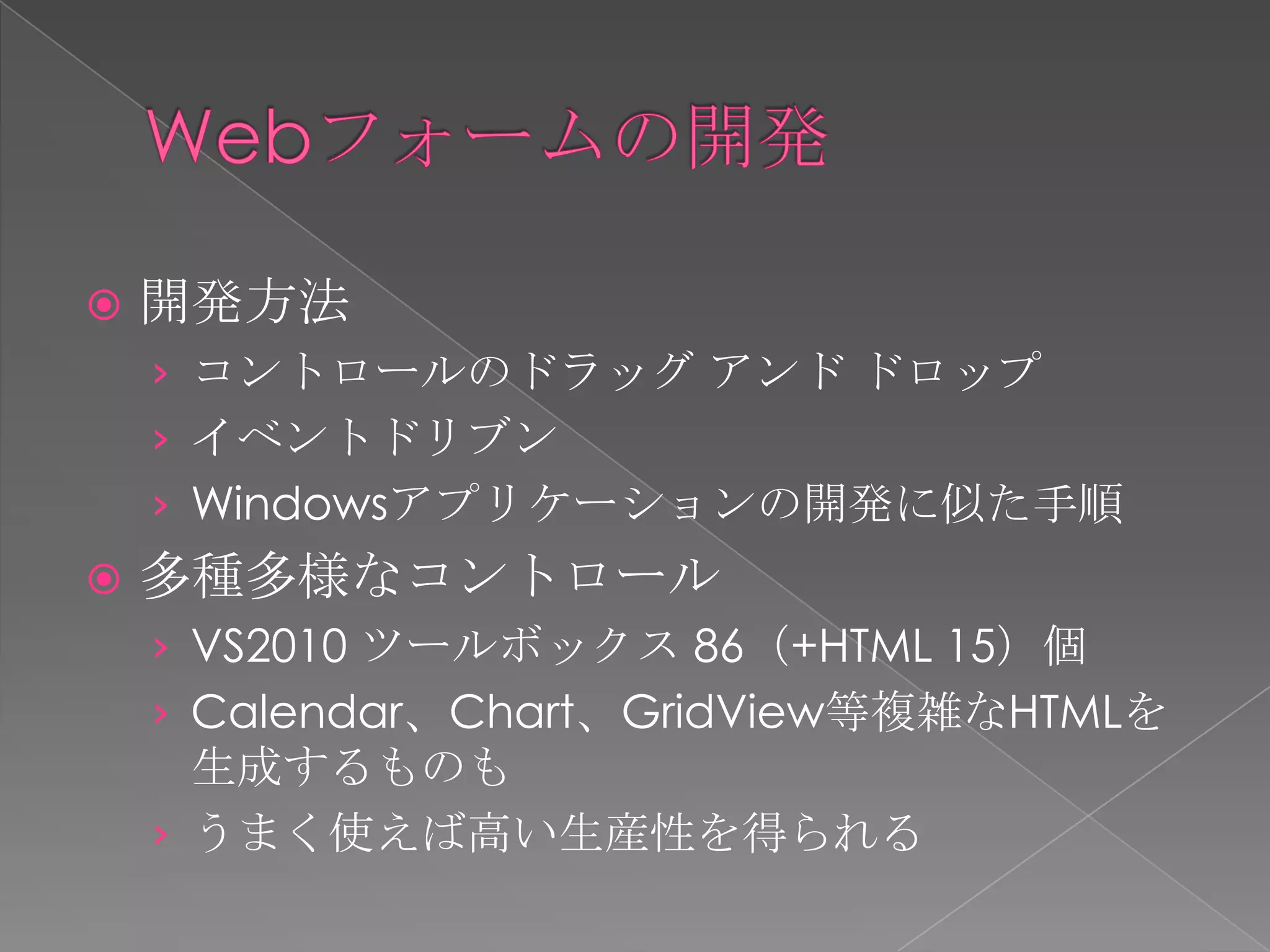    開発方法
    › コントロールのドラッグ アンド ドロップ
    › イベントドリブン
    › Windowsアプリケーションの開発に似た手順
   多種多様なコントロール
    › VS2010 ツールボックス 86（+HTML 15）個
    › Calendar、Chart、GridView等複雑なHTMLを
      生成するものも
    › うまく使えば高い生産性を得られる
 