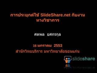 การประยุกต์ใช้  SlideShare.net  กับงานทางวิชาการ ศตพล  ยศกรกุล 16  มกราคม  2553 สำนักวิทยบริการ มหาวิทยาลัยขอนแก่น 