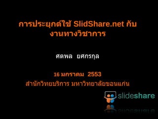 การประยุกต์ใช้  SlideShare.net  กับงานทางวิชาการ ศตพล  ยศกรกุล 16  มกราคม  2553 สำนักวิทยบริการ มหาวิทยาลัยขอนแก่น 