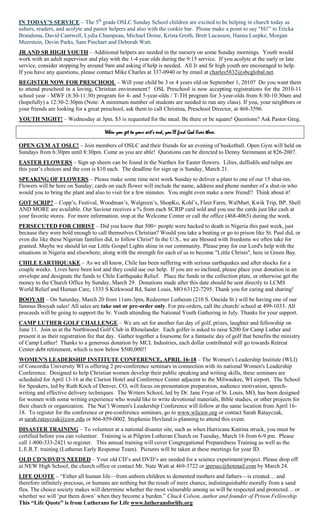 IN TODAY’S SERVICE – The 5th grade OSLC Sunday School children are excited to be helping in church today as
ushers, readers, and acolyte and pastor helpers and also with the cookie bar. Please make a point to say ―Hi!‖ to Ericka
Brandsma, David Cantwell, Lydia Champeau, Michael Doine, Krista Groth, Brett Lucassen, Hanna Luepke, Morgan
Meerstein, Devin Parks, Sam Pinchart and Deborah Watt.
JR AND SR HIGH YOUTH – Additional helpers are needed in the nursery on some Sunday mornings. Youth would
work with an adult supervisor and play with the 1-4 year olds during the 9:15 service. If you acolyte at the early or late
service, consider stopping by around 9am and asking if help is needed. All Jr and Sr high youth are encouraged to help.
If you have any questions, please contact Mike Charles at 337-0940 or by email at charles5832@sbcglobal.net.
REGISTER NOW FOR PRESCHOOL – Will your child be 3 or 4 years old on September 1, 2010? Do you want them
to attend preschool in a loving, Christian environment? OSL Preschool is now accepting registrations for the 2010-11
school year - MWF (8:30-11:30) program for 4- and 5-year-olds / T-TH program for 3-year-olds from 8:30-10:30am and
(hopefully) a 12:30-2:30pm (Note: A minimum number of students are needed to run any class). If you, your neighbors or
your friends are looking for a great preschool, ask them to call Christina, Preschool Director, at 468-3596.
YOUTH NIGHT! – Wednesday at 3pm. $3 is requested for the meal. Be there or be square! Questions? Ask Pastor Greg.

                                       When you get to your wit’s end, you’ll find God lives there.

OPEN GYM AT OSLC! – Join members of OSLC and their friends for an evening of basketball. Open Gym will held on
Sundays from 6:30pm until 8:30pm. Come as you are able! Questions can be directed to Denny Steinmann at 826-2007.
EASTER FLOWERS – Sign up sheets can be found in the Narthex for Easter flowers. Lilies, daffodils and tulips are
this year‘s choices and the cost is $10 each. The deadline for sign up is Sunday, March 21.
SPEAKING OF FLOWERS – Please make some time next week Sunday to deliver a plant to one of our 15 shut-ins.
Flowers will be here on Sunday; cards on each flower will include the name, address and phone number of a shut-in who
would you to bring the plant and also to visit for a few minutes. You might even make a new friend!! Think about it!
GOT SCRIP? – Copp‘s, Festival, Woodman‘s, Walgreen‘s, ShopKo, Kohl‘s, Fleet Farm, WalMart, Kwik Trip, BP, Shell
AND MORE are available. Our Saviour receives a % from each SCRIP card sold and you use the cards just like cash at
your favorite stores. For more information, stop at the Welcome Center or call the office (468-4065) during the week.
PERSECUTED FOR CHRIST – Did you know that 500+ people were hacked to death in Nigeria this past week, just
because they were bold enough to call themselves Christian? Would you take a beating or go to prison like St. Paul did, or
even die like these Nigerian families did, to follow Christ? In the U.S., we are blessed with freedoms we often take for
granted. Maybe we should let our Little Gospel Lights shine in our community. Please pray for our Lord's help with the
situations in Nigeria and elsewhere; along with the strength for each of us to become "Little Christs", here in Green Bay.
CHILE EARTHQUAKE – As we all know, Chile has been suffering with serious earthquakes and after shocks for a
couple weeks. Lives have been lost and they could use our help. If you are so inclined, please place your donation in an
envelope and designate the funds to Chile Earthquake Relief. Place the funds in the collection plate, or otherwise get the
money to the Church Office by Sunday, March 29. Donations made after this date should be sent directly to LCMS
World Relief and Human Care, 1333 S Kirkwood Rd, Saint Louis, MO 63122-7295. Thank you for caring and sharing!
BOOYAH – On Saturday, March 20 from 11am-3pm, Redeemer Lutheran (210 S. Oneida St.) will be having one of our
famous Booyah sales! All sales are take out or pre-order only. For pre-orders, call the church/ school at 499-1033. All
proceeds will be going to support the Sr. Youth attending the National Youth Gathering in July. Thanks for your support.
CAMP LUTHER GOLF CHALLENGE – We are set for another fun day of golf, prizes, laughter and fellowship on
June 11. Join us at the Northwood Golf Club in Rhinelander. Each golfer is asked to raise $200 for Camp Luther and
present it as their registration fee that day. Gather together a foursome for a fantastic day of golf that benefits the ministry
of Camp Luther! Thanks to a generous donation by MCL Industries, each dollar contributed will go towards Retreat
Center debt retirement, which is now below $500,000!!
WOMEN'S LEADERSHIP INSTITUTE CONFERENCE, APRIL 16-18 – The Women's Leadership Institute (WLI)
of Concordia University WI is offering 2 pre-conference seminars in connection with its national Women's Leadership
Conference. Designed to help Christian women develop their public speaking and writing skills, these seminars are
scheduled for April 13-16 at the Clarion Hotel and Conference Center adjacent to the Milwaukee, WI airport. The School
for Speakers, led by Ruth Koch of Denver, CO, will focus on presentation preparation, audience motivation, speech-
writing and effective delivery techniques. The Writers School, led by Dr. Jane Fryar of St. Louis, MO, has been designed
for women with some writing experience who would like to write devotional materials, Bible studies, or other projects for
their church or organization. The Nat‘l Women's Leadership Conference will follow at the same location from April 16-
18. To register for the conference or pre-conference seminars, go to www.wlicuw.org or contact Sarah Ratayczak,
at sarah.ratayczak@cuw.edu or 866-859-0002. Stephenie Hovland is planning to attend this event.
DISASTER TRAINING – To volunteer at a national disaster site, such as when Hurricane Katrina struck, you must be
certified before you can volunteer. Training is at Pilgrim Lutheran Church on Tuesday, March 16 from 6-9 pm. Please
call 1-800-333-2421 to register. This annual training will cover Congregational Preparedness Training as well as the
L.E.R.T. training (Lutheran Early Response Team). Pictures will be taken at these meetings for your ID.
OLD CD’S/DVD’S NEEDED – Your old CD‘s and DVD‘s are needed for a science experiment/project. Please drop off
at NEW High School, the church office or contact Mr. Nate Watt at 469-3722 or jpersec@hotmail.com by March 24.
LIFE QUOTE – ―Either all human life—from unborn children to demented mothers and fathers—is created… and
therefore infinitely precious, or humans are nothing but the result of mere chance, indistinguishable morally from a sand
flea. The choice society makes will determine whether the most vulnerable among us will be respected and protected… or
whether we will ‗put them down‘ when they become a burden.‖ Chuck Colson, author and founder of Prison Fellowship
This “Life Quote” is from Lutherans for Life www.lutheransforlife.org
 