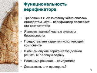 Функциональность
 верификатора
• Требования к .class-файлу чѐтко описаны
  стандартом Java – верификатор проверяет
  это соответствие
• Является важной частью системы
  безопасности
• Предоставляет гарантии исполняющей
  компоненте
• В общем случае верификатор должен
  решать NP-полную задачу
• Реальные решения – компромисс
• Доказывать или проверять?
                                            2
 