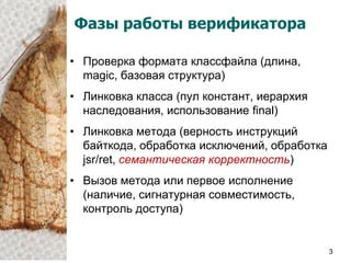 Фазы работы верификатора

• Проверка формата классфайла (длина,
  magic, базовая структура)
• Линковка класса (пул констант, иерархия
  наследования, использование final)
• Линковка метода (верность инструкций
  байткода, обработка исключений, обработка
  jsr/ret, семантическая корректность)
• Вызов метода или первое исполнение
  (наличие, сигнатурная совместимость,
  контроль доступа)


                                              3
 