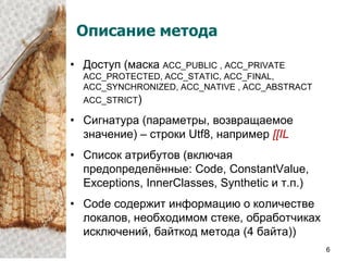 Описание метода

• Доступ (маска ACC_PUBLIC , ACC_PRIVATE
  ACC_PROTECTED, ACC_STATIC, ACC_FINAL,
  ACC_SYNCHRONIZED, ACC_NATIVE , ACC_ABSTRACT
  ACC_STRICT)

• Сигнатура (параметры, возвращаемое
  значение) – строки Utf8, например [[IL
• Список атрибутов (включая
  предопределѐнные: Code, ConstantValue,
  Exceptions, InnerClasses, Synthetic и т.п.)
• Code содержит информацию о количестве
  локалов, необходимом стеке, обработчиках
  исключений, байткод метода (4 байта))
                                                6
 