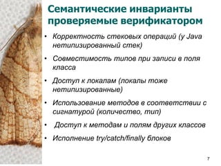 Семантические инварианты
    проверяемые верификатором
• Корректность стековых операций (у Java
  нетипизированный стек)
• Совместимость типов при записи в поля
  класса
• Доступ к локалам (локалы тоже
  нетипизированные)
• Использование методов в соответствии с
  сигнатурой (количество, тип)
•    Доступ к методам и полям других классов
• Исполнение try/catch/finally блоков

                                               7
 
