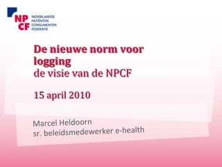De nieuwe norm voor 
logging
de visie van de NPCF
15 april 2010

Marcel Heldoorn
sr. beleidsmedewerker e‐health
 