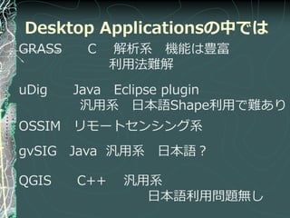 Desktop Applicationsの中では
GRASS    C    解析系 機能は豊富
              利用法難解
uDig    Java Eclipse plugin
         汎用系 日本語Shape利用で難あり
OSSIM リモートセンシング系
gvSIG Java 汎用系 日本語？

QGIS    C++    汎用系
                 日本語利用問題無し
 