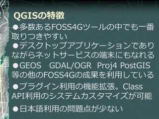 QGISの特徴
●多数あるFOSS4Gツールの中でも一番
取りつきやすい
●デスクトップゕプリケーションであり
ながらネットサービスの端末にもなれる
●GEOS GDAL/OGR Proj4 PostGIS
等の他のFOSS4Gの成果を利用している
●プラグ゗ン利用の機能拡張。Class
API利用のシステムカスタマ゗ズが可能
●日本語利用の問題点が少ない
 
