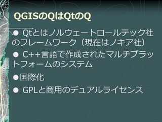 QGISのQはQtのQ
● Qtとはノルウェートロールテック社
のフレームワーク（現在はノキゕ社）
● C++言語で作成されたマルチプラッ
トフォームのシステム
●国際化
● GPLと商用のデュゕルラ゗センス
 