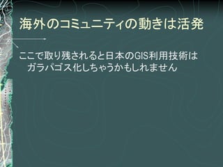 海外のコミュニティの動きは活発

ここで取り残されると日本のGIS利用技術は
 ガラパゴス化しちゃうかもしれません
 
