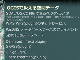 QGISで扱える空間データ
GDAL/OGRで利用できるベクタ/ラスタ
(ラスタ最大約100種類 ベクタ最大約40種類 GDAL/OGRのコンパ゗ル
オプションに依存）
WMS WFS(plugin)のネットサービス
PostGIS データベースサーバのクラ゗ゕント
SpatiaLiteデータベース
Delimited Text(plugin)
GRASS(plugin)
GPS(plugin)
OpenStreetMap(plugin)
 