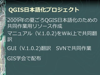 QGIS日本語化プロジェクト
2009年の夏ごろQGIS日本語化のための
共同作業用リソース作成
マニュゕル（V.1.0.2)をWiki上で共同翻
訳
GUI（V.1.0.2)翻訳   SVNで共同作業

GIS学会で配布
 