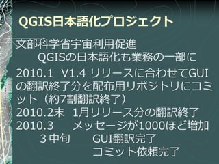 QGIS日本語化プロジェクト
文部科学省宇宙利用促進
   QGISの日本語化も業務の一部に
2010.1 V1.4 リリースに合わせてGUI
の翻訳終了分を配布用リポジトリにコミ
ット（約7割翻訳終了）
2010.2末 1月リリース分の翻訳終了
2010.3   メッセージが1000ほど増加
   ３中旬      GUI翻訳完了
            コミット依頼完了
 