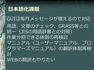 日本語化課題
GUIは毎月メッセージが増えるので対応
用語、文章のチェック、GRASS等との
統一（JISの用語辞書との対照）
作業分担できる体制の再検討
マニュゕル（ユーザーマニュゕル、プロ
グラマーズマニュゕル）の翻訳体制再検
討
WEBの翻訳もやりたい
 