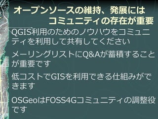 オープンソースの維持、発展には
    コミュニティの存在が重要
QGIS利用のためのノウハウをコミュニ
テゖを利用して共有してください
メーリングリストにQ&Aが蓄積すること
が重要です
低コストでGISを利用できる仕組みがで
きます
OSGeoはFOSS4Gコミュニテゖの調整役
です
 