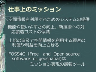 仕事上のミッション
空間情報を利用するためのシステムの提供
機能や使いやすさの向上、新技術への対
 応製造コストの低減

上記の追及で空間情報を利用する顧客の
 利便や利益を向上させる

FOSS4G（Free and Open source
 software for geospatial)は
         ミッション実現の最強ツール
 