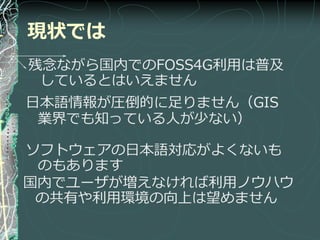 現状では
残念ながら国内でのFOSS4G利用は普及
 しているとはいえません
日本語情報が圧倒的に足りません（GIS
 業界でも知っている人が少ない）

ソフトウェゕの日本語対応がよくないも
 のもあります
国内でユーザが増えなければ利用ノウハウ
 の共有や利用環境の向上は望めません
 