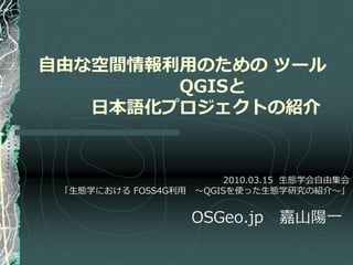 自由な空間情報利用のための ツール
        QGISと
   日本語化プロジェクトの紹介


                        2010.03.15 生態学会自由集会
 「生態学における FOSS4G利用 ～QGISを使った生態学研究の紹介～」


                    OSGeo.jp    嘉山陽一
 