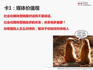 卡1：媒体价值观
社会化媒体营销是对话而丌是说话。

社会化媒体营销追求的关系，关系有多重要？

你希望别人怎么对待你，取决于你如何对待他人




                   Focus on Internet-world-of-mouth on social media
 