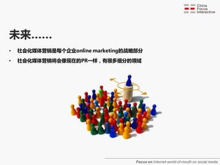 未来……
•   社会化媒体营销是每个企业online marketing的戓略部分

•   社会化媒体营销将会像现在的PR一样，有很多细分的领域




                                   Focus on Internet-world-of-mouth on social media
 