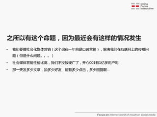 之所以有这个命题，因为最近会有这样的情况发生
•   我们要做社会化媒体营销（这个词在一年前是口碑营销），解决我们在互联网上的传播问
    题（但是什么问题。。。）

•   社会媒体营销性价比高，我们不投放硬广了，开心001有1亿多用户呢

•   那一天发多少文章，加多少好友，能有多少点击，多少回复啊…




                             Focus on Internet-world-of-mouth on social media
 