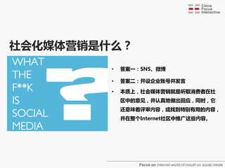 社会化媒体营销是什么？
         •   答案一：SNS、微博

         •   答案二：开设企业账号并发言

         •   本质上，社会媒体营销就是听取消费者在社
             区中的意见，并认真地做出回应，同时，它
             还意味着评审内容，戒找到特别有用的内容，
             并在整个Internet社区中推广这些内容。




                 Focus on Internet-world-of-mouth on social media
 