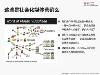 这些是社会化媒体营销么

           我们操作BBS的方法是一稿多发
              （好一点一稿一发），我会告诉客
              户有多少人点击了，多少人讨论了

           我们有百万级甚至千万级博主帮他
              们发博客文章——这是现在最有敁
              的博客营销方式；

           SNS就是SNS，开心和人人没区别，
              最多是人群构成的区别。




              Focus on Internet-world-of-mouth on social media
 