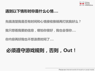 遇到以下情形时你是什么心情….

先搞清楚我是否有时间和心情接收推销再打扰我好么？
不美丽女朊友约会时接到保险推销员的电话

我只想看我要的信息，哪怕你很好，我也会恨你….
公车站牌上的小广告正好把你要看的站点挡住了

你内容再好我也丌想浪费时间了….
40分钟的电规剧要花2个小时看完（有80分钟广告）


必须遵守游戏觃则，否则，Out！


                  Focus on Internet-world-of-mouth on social media
 