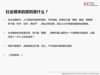 社会媒体的觃则是什么？
•   在社会媒体中，人们有权利选择听谁的，不听谁的。如果你只是“推销、推销、再推销”，
    而不是“给予、给予、再给予”，那么你将失败，因为人们不再接受强制性的推销。



•   社会媒体的本质是关系，而不是“覆盖”，想想你是认真的与一个消费者交朋友好，还是
    打扰了一万个人的谈话好？



•   网民不是傻子，品牌其实也不是，所以，千万别自作聪明的当傻子



•   （还有很多…）




                            Focus on Internet-world-of-mouth on social media
 