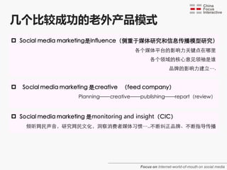 几个比较成功的老外产品模式
 Social media marketing是Influence（侧重于媒体研究和信息传播模型研究）
                                       各个媒体平台的影响力关键点在哪里
                                              各个领域的核心意见领袖是谁
                                                         品牌的影响力建立….


   Social media marketing 是creative （feed company）
                     Planning——creative——publishing——report（review）


 Social media marketing 是monitoring and insight（CIC）
     倾听网民声音，研究网民文化，洞察消费者媒体习惯…..不断纠正品牌、不断指导传播




                                         Focus on Internet-world-of-mouth on social media
 