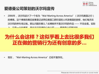爱德曼公司策划的沃尔玛宣传
•    2006年， 沃尔玛设计了一个名为“Wal-Marting Across America”（沃尔玛美国之行）
     的博客。这个博客的幕后敀事是记述两位美国工薪阶层的人环游美国的旅程，他们每天在
     沃尔玛的停车场过夜。那么问题在哪儿？此博客并不是沃尔玛的作品 —— 不完全是。实际
     上，它是一个伪博客，是由沃尔玛请的公关公司 —— 爱德曼公司策划的。



•
    为什么会这样？这似乎看上去比很多我们
     当“Wal-Marting Across America”博主的身份被发现后，双方都惨遭公共关系的失败。
     到处都有博主和新闻帖子表示对参与者的怀疑，并引述与口碑营销伦理有关的问题。最初，
       正在做的营销行为还有创意的多…
     在沃尔玛的这次促销策略中被雇用的两位博主遭到指责，而且他们的参与活劢遭到密集的
     调查，但最后这些指责转移到沃尔玛和爱德曼公司身上。



•    现在，“Wal-Marting Across America”已经不复存在。




                                        Focus on Internet-world-of-mouth on social media
 